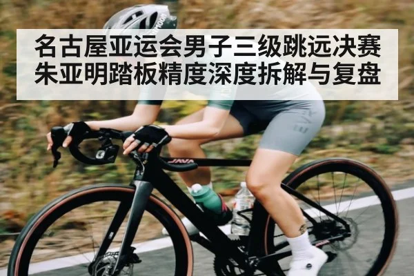 名古屋亚运会男子三级跳远决赛朱亚明踏板精度深度拆解与复盘