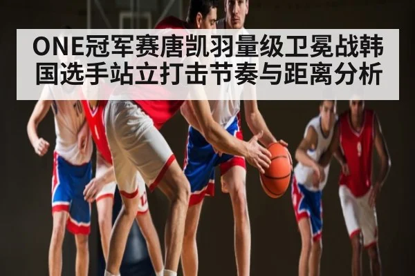 ONE冠军赛唐凯羽量级卫冕战韩国选手站立打击节奏与距离分析